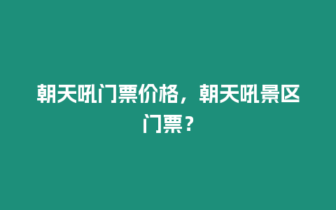 朝天吼門票價格，朝天吼景區門票？