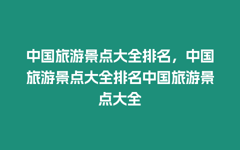 中國旅游景點大全排名，中國旅游景點大全排名中國旅游景點大全