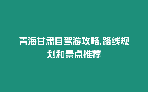 青海甘肅自駕游攻略,路線規劃和景點推薦