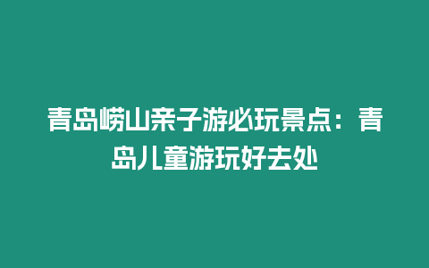 青島嶗山親子游必玩景點：青島兒童游玩好去處