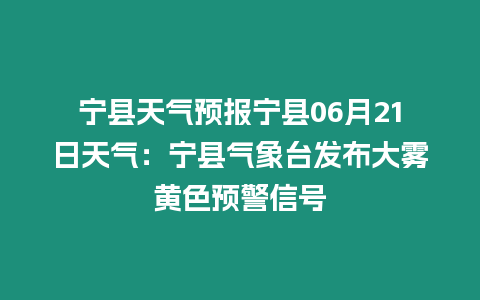 寧縣天氣預報寧縣06月21日天氣：寧縣氣象臺發布大霧黃色預警信號