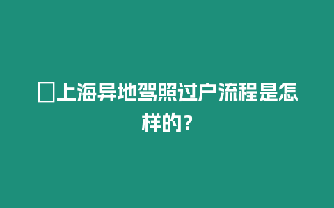 ?上海異地駕照過戶流程是怎樣的？