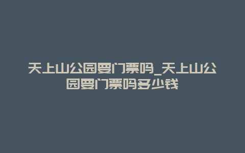 天上山公園要門票嗎_天上山公園要門票嗎多少錢