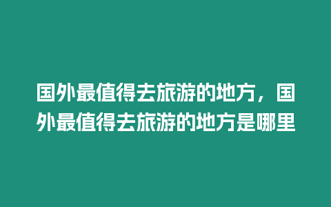 國外最值得去旅游的地方，國外最值得去旅游的地方是哪里