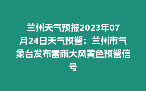 蘭州天氣預報2023年07月24日天氣預警：蘭州市氣象臺發布雷雨大風黃色預警信號