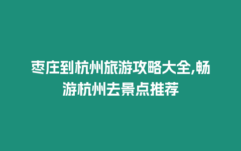 棗莊到杭州旅游攻略大全,暢游杭州去景點推薦