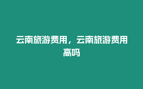 云南旅游費(fèi)用，云南旅游費(fèi)用高嗎