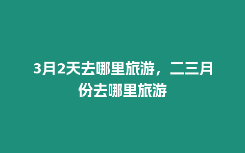 3月2天去哪里旅游，二三月份去哪里旅游