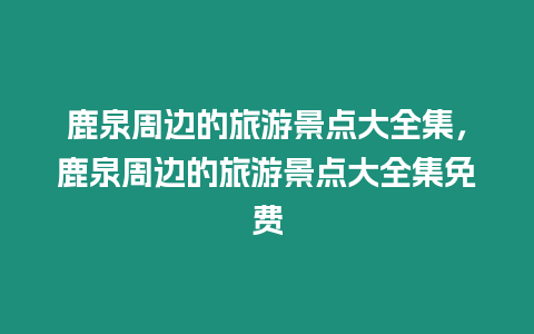 鹿泉周邊的旅游景點(diǎn)大全集，鹿泉周邊的旅游景點(diǎn)大全集免費(fèi)