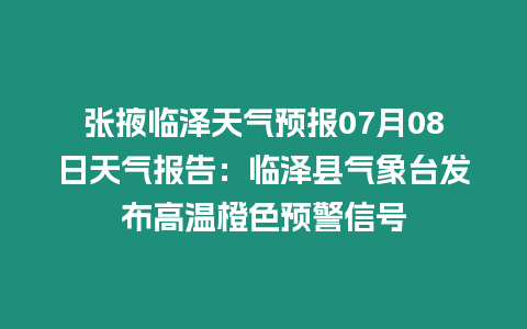 張掖臨澤天氣預報07月08日天氣報告：臨澤縣氣象臺發布高溫橙色預警信號