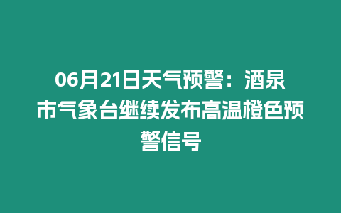 06月21日天氣預警：酒泉市氣象臺繼續發布高溫橙色預警信號