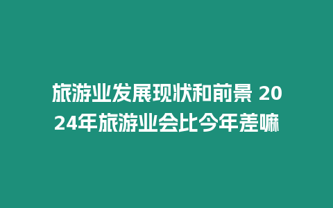 旅游業發展現狀和前景 2024年旅游業會比今年差嘛