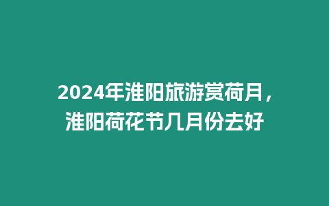 2024年淮陽旅游賞荷月，淮陽荷花節(jié)幾月份去好