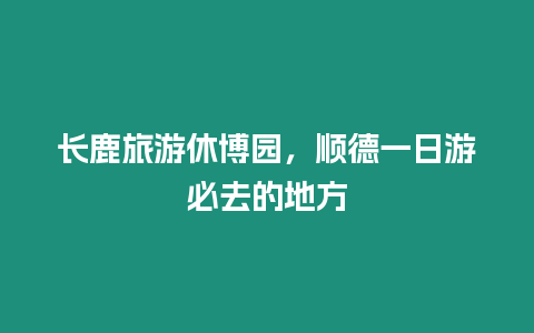 長鹿旅游休博園，順德一日游必去的地方