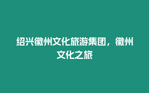 紹興徽州文化旅游集團(tuán)，徽州文化之旅