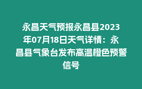 永昌天氣預報永昌縣2023年07月18日天氣詳情：永昌縣氣象臺發布高溫橙色預警信號