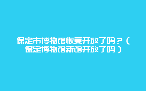 保定市博物館恢復開放了嗎？（保定博物館新館開放了嗎）