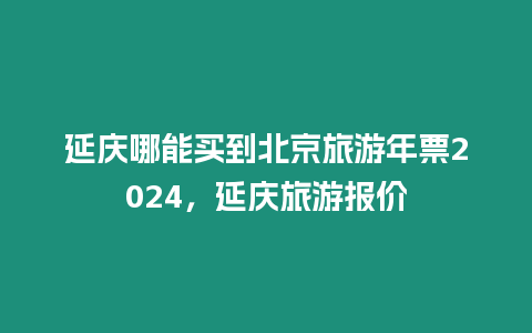 延慶哪能買到北京旅游年票2024，延慶旅游報價