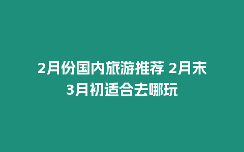 2月份國內(nèi)旅游推薦 2月末3月初適合去哪玩