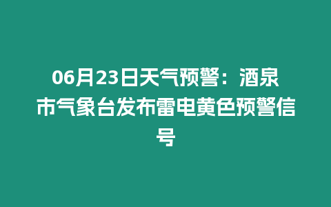 06月23日天氣預警：酒泉市氣象臺發布雷電黃色預警信號