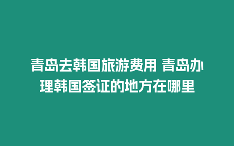 青島去韓國旅游費(fèi)用 青島辦理韓國簽證的地方在哪里