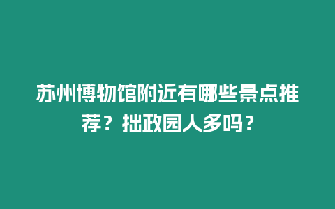 蘇州博物館附近有哪些景點推薦？拙政園人多嗎？