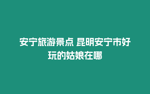 安寧旅游景點 昆明安寧市好玩的姑娘在哪