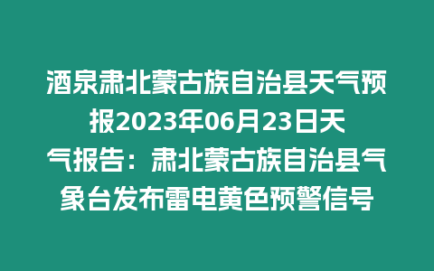 酒泉肅北蒙古族自治縣天氣預報2023年06月23日天氣報告：肅北蒙古族自治縣氣象臺發布雷電黃色預警信號