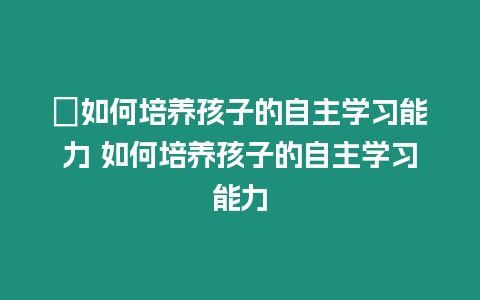 ?如何培養孩子的自主學習能力 如何培養孩子的自主學習能力