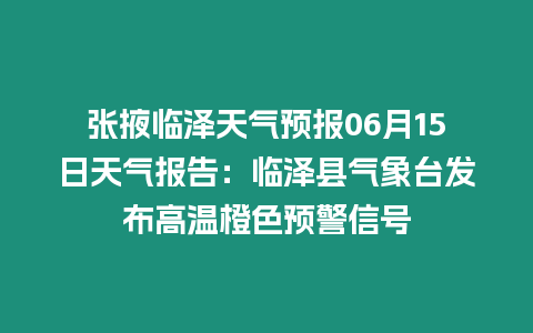 張掖臨澤天氣預報06月15日天氣報告：臨澤縣氣象臺發布高溫橙色預警信號