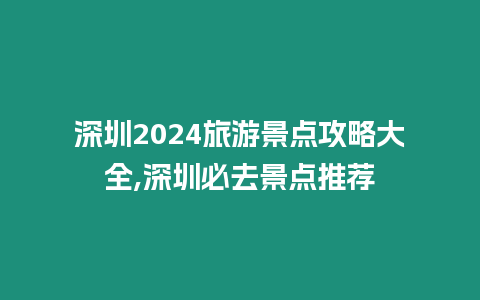 深圳2024旅游景點攻略大全,深圳必去景點推薦