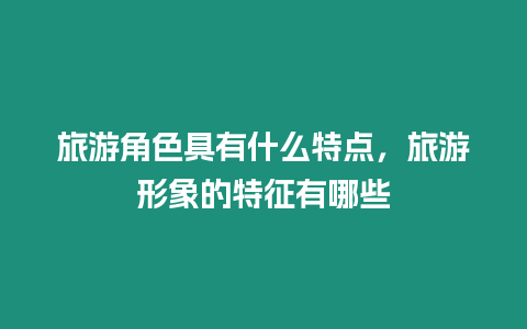 旅游角色具有什么特點，旅游形象的特征有哪些