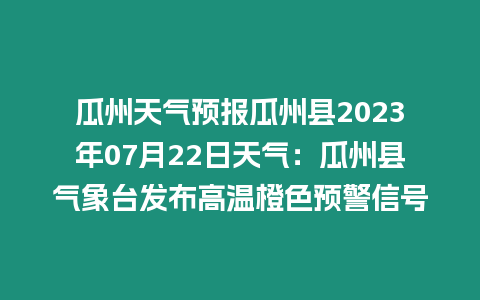 瓜州天氣預報瓜州縣2023年07月22日天氣：瓜州縣氣象臺發(fā)布高溫橙色預警信號