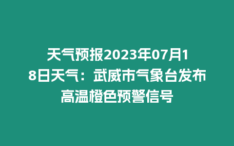 天氣預報2023年07月18日天氣：武威市氣象臺發布高溫橙色預警信號