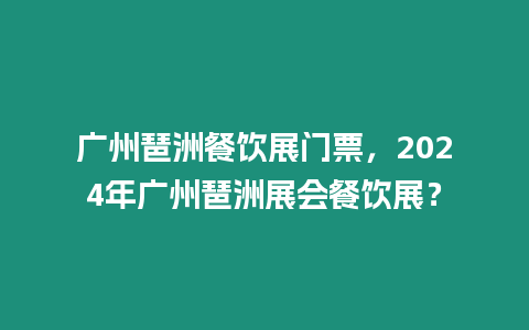 廣州琶洲餐飲展門票，2024年廣州琶洲展會餐飲展？