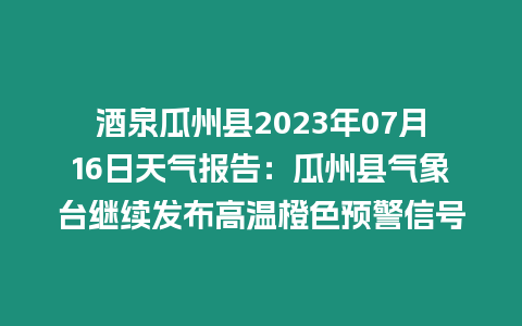 酒泉瓜州縣2023年07月16日天氣報(bào)告：瓜州縣氣象臺(tái)繼續(xù)發(fā)布高溫橙色預(yù)警信號(hào)