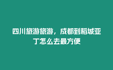 四川旅游旅游，成都到稻城亞丁怎么去最方便