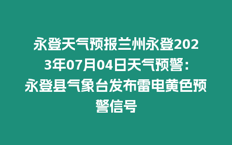 永登天氣預報蘭州永登2023年07月04日天氣預警：永登縣氣象臺發布雷電黃色預警信號