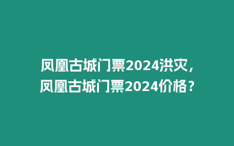 鳳凰古城門票2024洪災(zāi)，鳳凰古城門票2024價(jià)格？