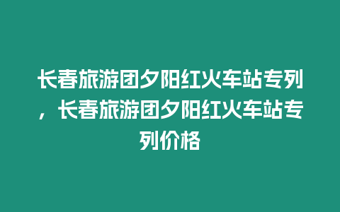 長春旅游團夕陽紅火車站專列，長春旅游團夕陽紅火車站專列價格