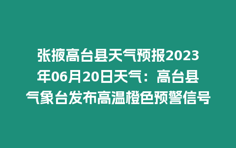 張掖高臺縣天氣預報2023年06月20日天氣：高臺縣氣象臺發布高溫橙色預警信號