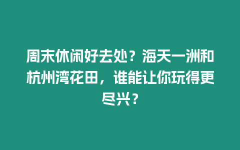 周末休閑好去處？海天一洲和杭州灣花田，誰能讓你玩得更盡興？