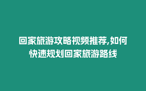 回家旅游攻略視頻推薦,如何快速規劃回家旅游路線