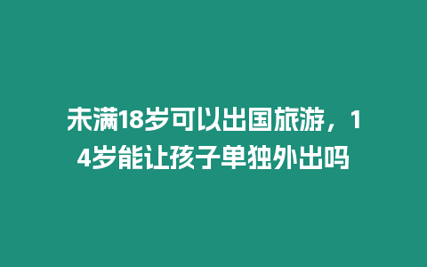 未滿18歲可以出國(guó)旅游，14歲能讓孩子單獨(dú)外出嗎