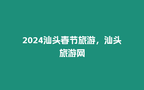 2024汕頭春節旅游，汕頭旅游網