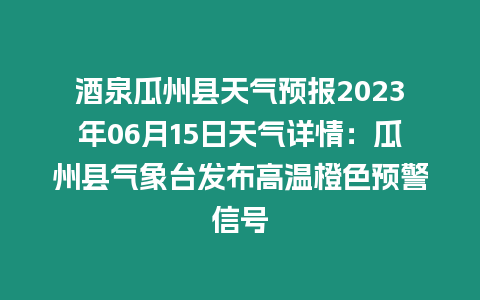 酒泉瓜州縣天氣預(yù)報(bào)2023年06月15日天氣詳情：瓜州縣氣象臺發(fā)布高溫橙色預(yù)警信號