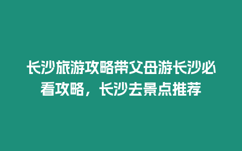 長沙旅游攻略帶父母游長沙必看攻略，長沙去景點推薦