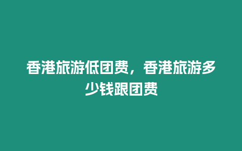 香港旅游低團費，香港旅游多少錢跟團費