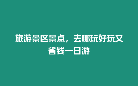 旅游景區(qū)景點(diǎn)，去哪玩好玩又省錢一日游