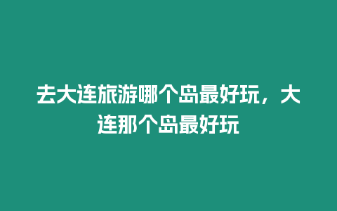 去大連旅游哪個島最好玩，大連那個島最好玩